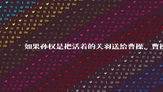 如果孙权是把活着的关羽送给曹操，曹操会如何处置？